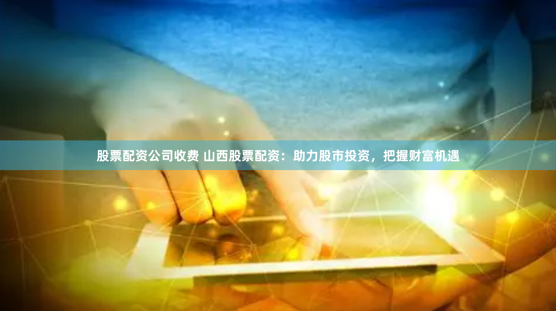 股票配资公司收费 山西股票配资：助力股市投资，把握财富机遇