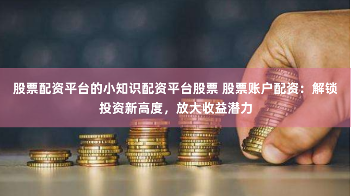 股票配资平台的小知识配资平台股票 股票账户配资：解锁投资新高度，放大收益潜力