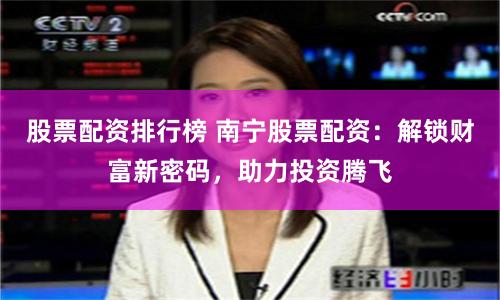 股票配资排行榜 南宁股票配资：解锁财富新密码，助力投资腾飞