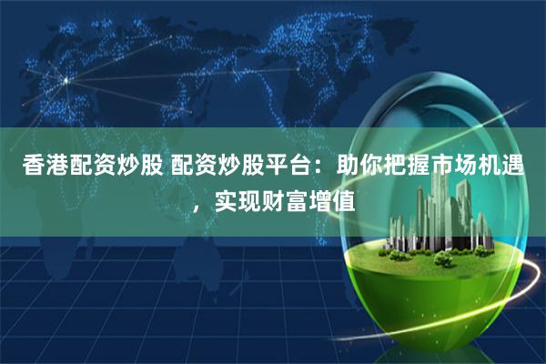 香港配资炒股 配资炒股平台：助你把握市场机遇，实现财富增值