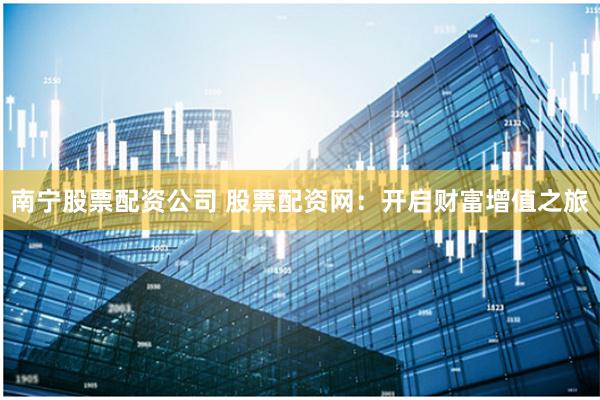 南宁股票配资公司 股票配资网：开启财富增值之旅