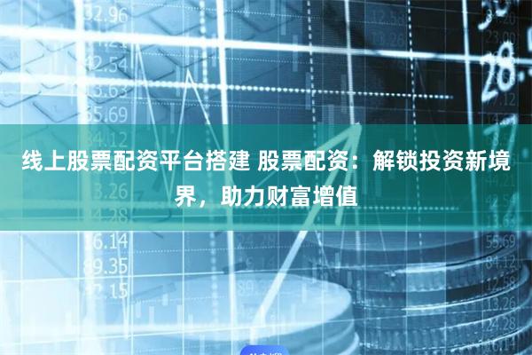 线上股票配资平台搭建 股票配资:解锁投资新境界,助力财富增值