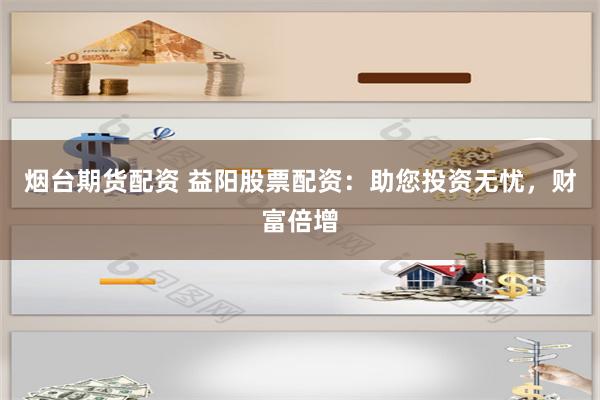 烟台期货配资 益阳股票配资：助您投资无忧，财富倍增