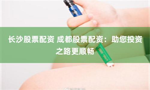 长沙股票配资 成都股票配资：助您投资之路更顺畅