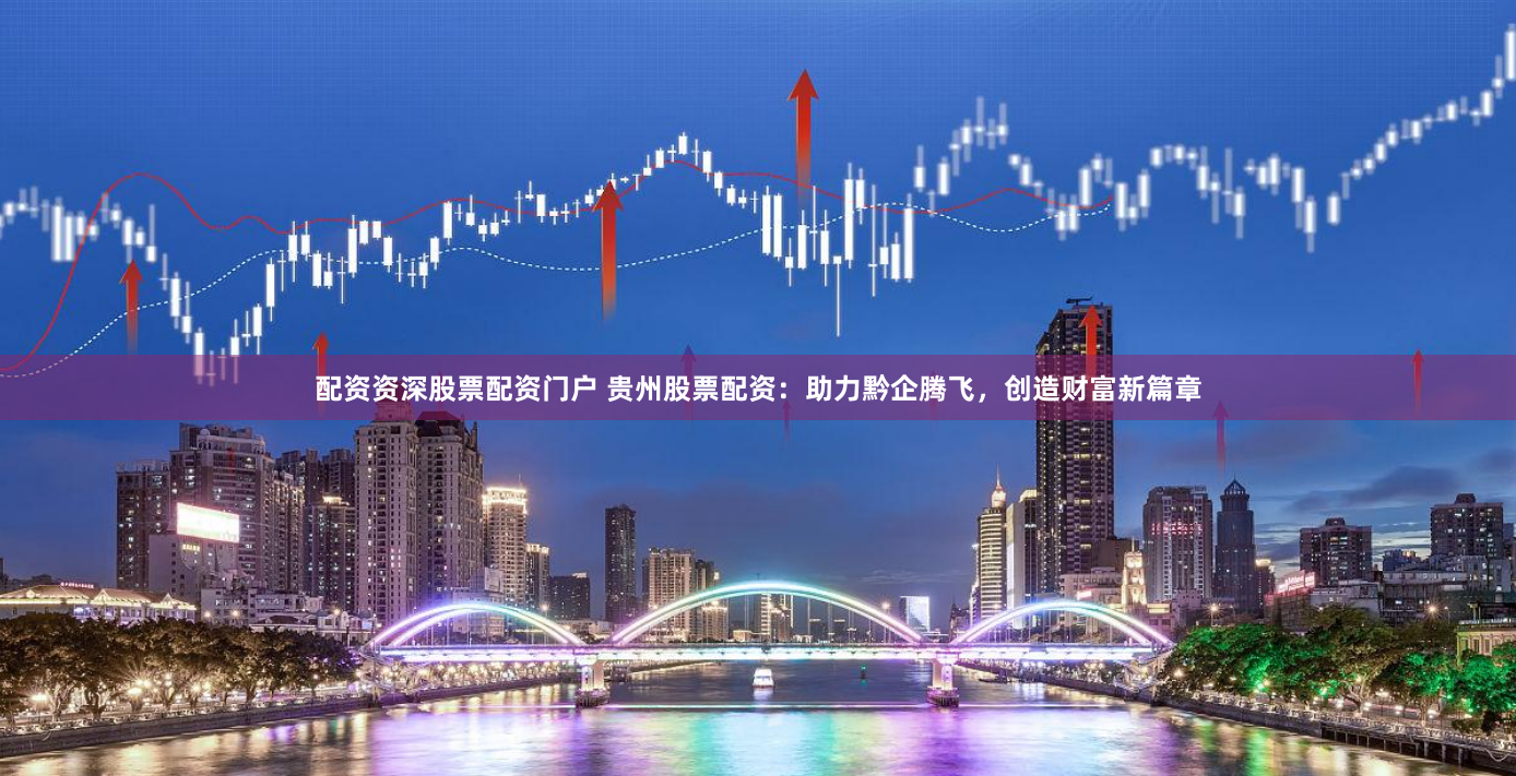 配资资深股票配资门户 贵州股票配资：助力黔企腾飞，创造财富新篇章