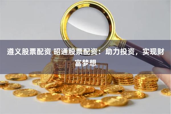 遵义股票配资 昭通股票配资：助力投资，实现财富梦想
