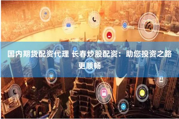 国内期货配资代理 长春炒股配资：助您投资之路更顺畅