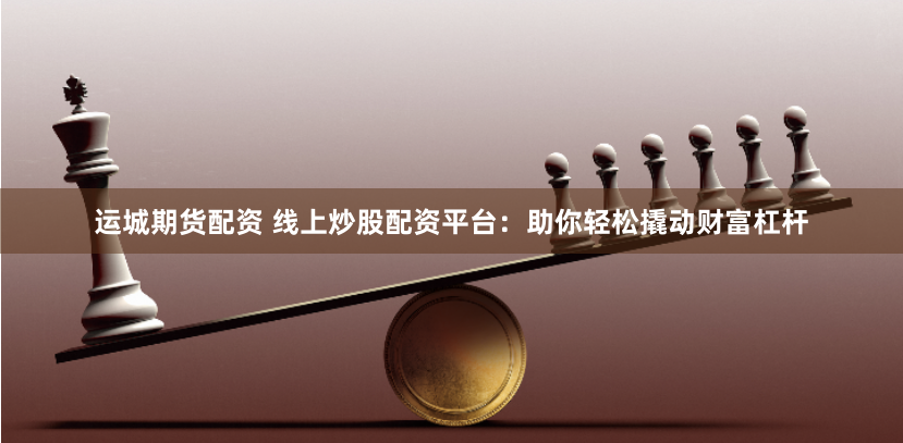 运城期货配资 线上炒股配资平台：助你轻松撬动财富杠杆