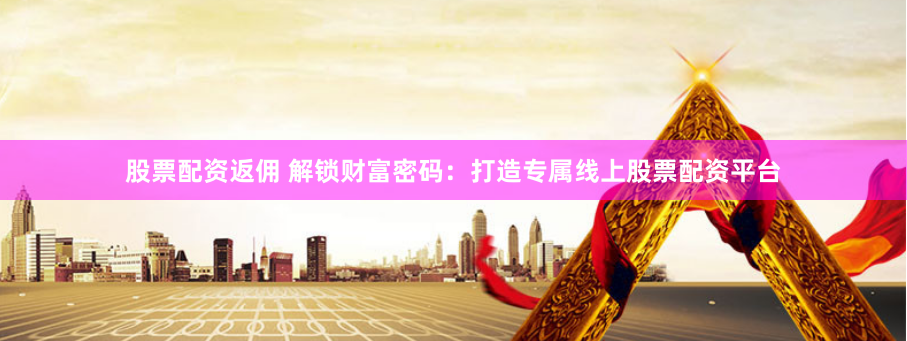 股票配资返佣 解锁财富密码：打造专属线上股票配资平台
