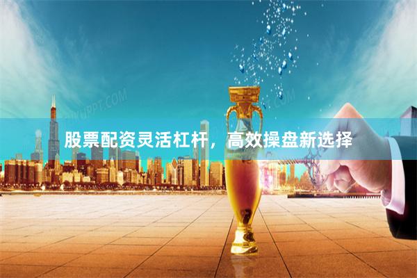 股票配资灵活杠杆，高效操盘新选择