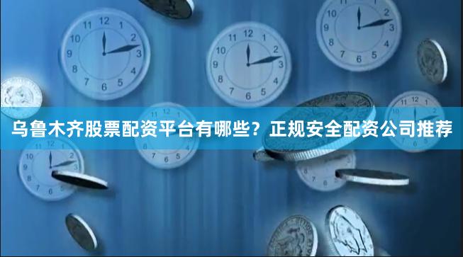 乌鲁木齐股票配资平台有哪些?正规安全配资公司推荐