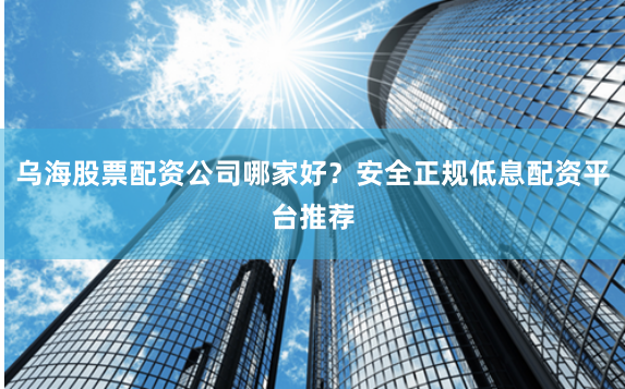 乌海股票配资公司哪家好？安全正规低息配资平台推荐