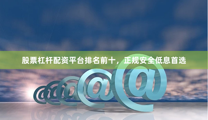 股票杠杆配资平台排名前十，正规安全低息首选